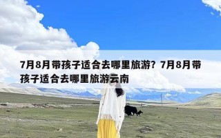 7月8月带孩子适合去哪里旅游？7月8月带孩子适合去哪里旅游云南
