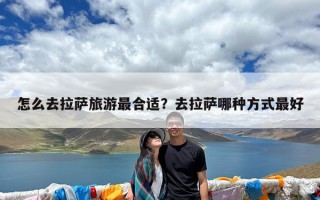 怎么去拉萨旅游最合适？去拉萨哪种方式最好