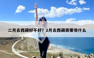 二月去西藏好不好？2月去西藏需要带什么