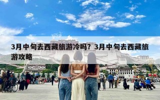 3月中旬去西藏旅游冷吗？3月中旬去西藏旅游攻略