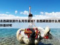 去西藏旅游什么月份最好？去西藏旅游什么月份最好呢