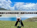 西藏什么时候适合旅游？西藏什么时候去玩最好