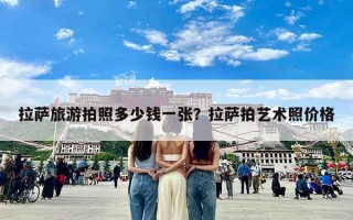 拉萨旅游拍照多少钱一张？拉萨拍艺术照价格