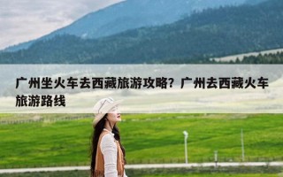 广州坐火车去西藏旅游攻略？广州去西藏火车旅游路线