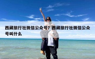 西藏旅行社微信公众号？西藏旅行社微信公众号叫什么