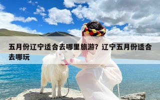 五月份辽宁适合去哪里旅游？辽宁五月份适合去哪玩