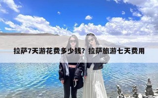 拉萨7天游花费多少钱？拉萨旅游七天费用