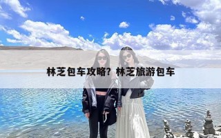 林芝包车攻略？林芝旅游包车