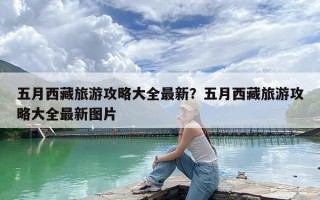 五月西藏旅游攻略大全最新？五月西藏旅游攻略大全最新图片