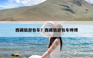 西藏旅游包车？西藏旅游包车师傅