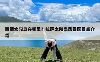 西藏太阳岛在哪里？拉萨太阳岛风景区景点介绍