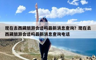 现在去西藏旅游合适吗最新消息查询？现在去西藏旅游合适吗最新消息查询电话