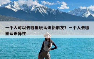 一个人可以去哪里玩认识新朋友？一个人去哪里认识异性