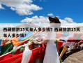 西藏旅游15天每人多少钱？西藏旅游15天每人多少钱?