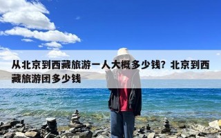 从北京到西藏旅游一人大概多少钱？北京到西藏旅游团多少钱