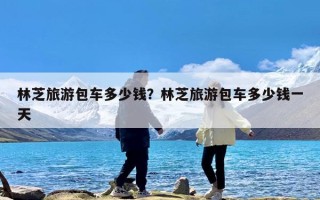 林芝旅游包车多少钱？林芝旅游包车多少钱一天