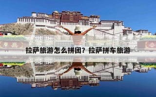 拉萨旅游怎么拼团？拉萨拼车旅游