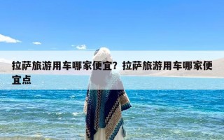 拉萨旅游用车哪家便宜？拉萨旅游用车哪家便宜点