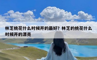 林芝桃花什么时候开的最好？林芝的桃花什么时候开的漂亮