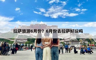 拉萨旅游6月份？6月份去拉萨好玩吗