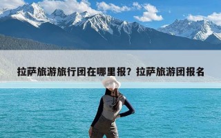 拉萨旅游旅行团在哪里报？拉萨旅游团报名