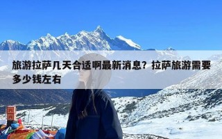 旅游拉萨几天合适啊最新消息？拉萨旅游需要多少钱左右