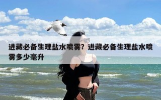 进藏必备生理盐水喷雾？进藏必备生理盐水喷雾多少毫升