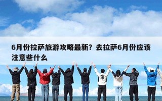 6月份拉萨旅游攻略最新？去拉萨6月份应该注意些什么