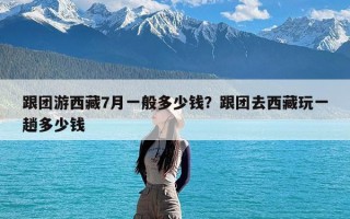 跟团游西藏7月一般多少钱？跟团去西藏玩一趟多少钱