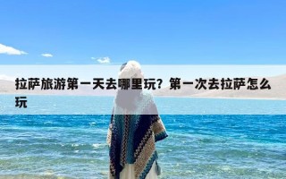 拉萨旅游第一天去哪里玩？第一次去拉萨怎么玩