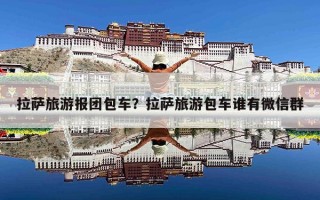 拉萨旅游报团包车？拉萨旅游包车谁有微信群