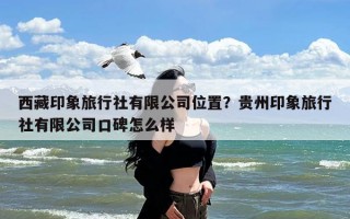 西藏印象旅行社有限公司位置？贵州印象旅行社有限公司口碑怎么样