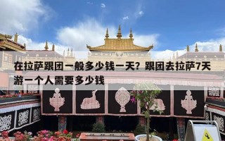 在拉萨跟团一般多少钱一天？跟团去拉萨7天游一个人需要多少钱