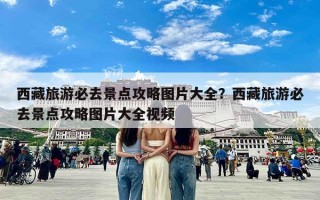 西藏旅游必去景点攻略图片大全？西藏旅游必去景点攻略图片大全视频