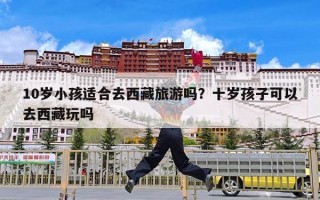 10岁小孩适合去西藏旅游吗？十岁孩子可以去西藏玩吗