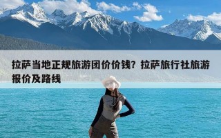 拉萨当地正规旅游团价价钱？拉萨旅行社旅游报价及路线