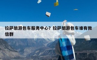 拉萨旅游包车服务中心？拉萨旅游包车谁有微信群