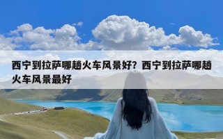 西宁到拉萨哪趟火车风景好？西宁到拉萨哪趟火车风景最好