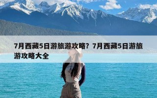 7月西藏5日游旅游攻略？7月西藏5日游旅游攻略大全