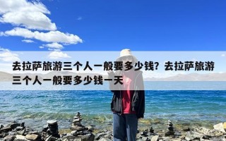 去拉萨旅游三个人一般要多少钱？去拉萨旅游三个人一般要多少钱一天