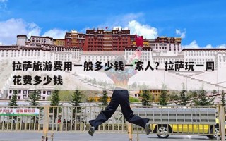拉萨旅游费用一般多少钱一家人？拉萨玩一周花费多少钱