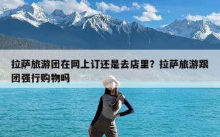 拉萨旅游团在网上订还是去店里？拉萨旅游跟团强行购物吗