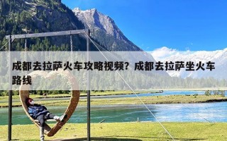 成都去拉萨火车攻略视频？成都去拉萨坐火车路线