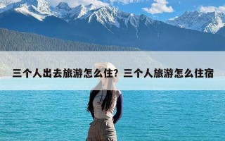 三个人出去旅游怎么住？三个人旅游怎么住宿