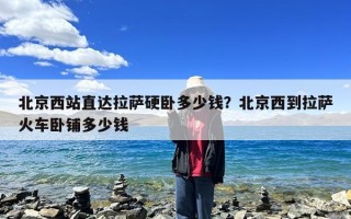 北京西站直达拉萨硬卧多少钱？北京西到拉萨火车卧铺多少钱