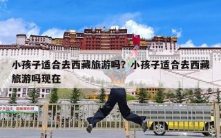 小孩子适合去西藏旅游吗？小孩子适合去西藏旅游吗现在