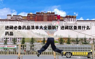 进藏必备药品清单大全最新？进藏区备用什么药品