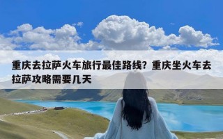 重庆去拉萨火车旅行最佳路线？重庆坐火车去拉萨攻略需要几天