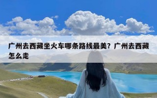 广州去西藏坐火车哪条路线最美？广州去西藏怎么走