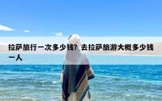 拉萨旅行一次多少钱？去拉萨旅游大概多少钱一人